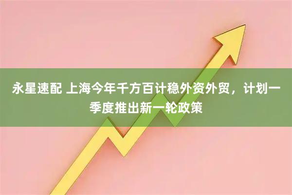 永星速配 上海今年千方百计稳外资外贸，计划一季度推出新一轮政策