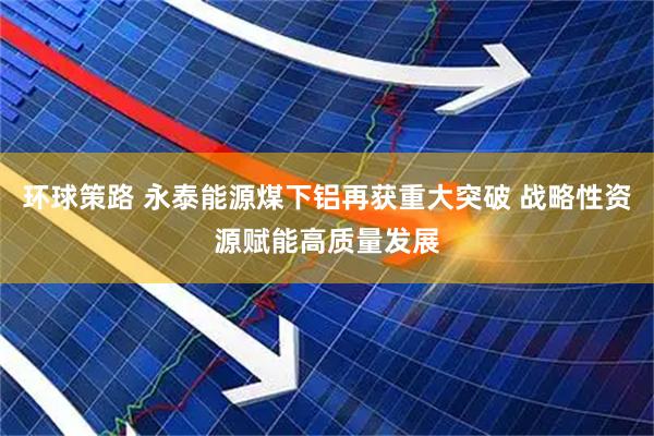 环球策路 永泰能源煤下铝再获重大突破 战略性资源赋能高质量发展