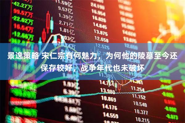 景逸策略 宋仁宗有何魅力，为何他的陵墓至今还保存较好，战争年代也未破坏