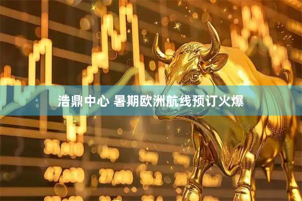 浩鼎中心 暑期欧洲航线预订火爆