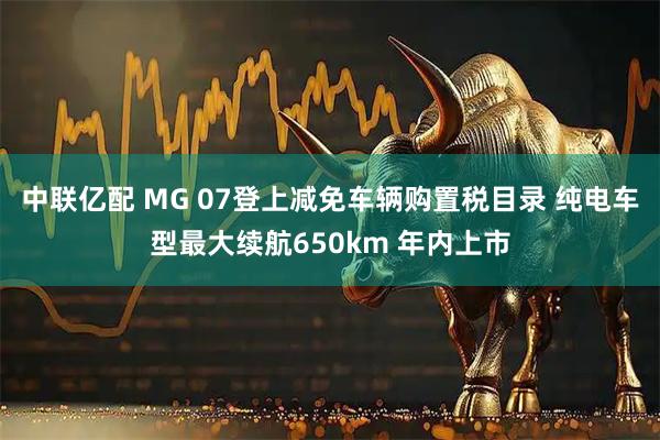 中联亿配 MG 07登上减免车辆购置税目录 纯电车型最大续航650km 年内上市