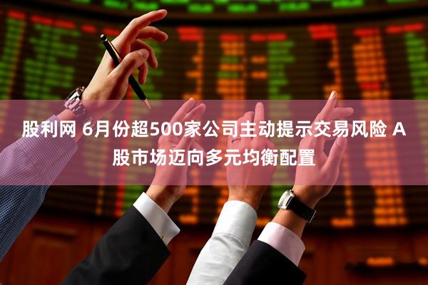 股利网 6月份超500家公司主动提示交易风险 A股市场迈向多元均衡配置