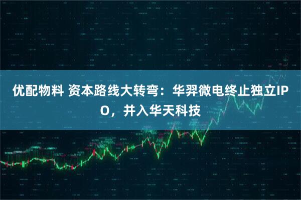 优配物料 资本路线大转弯：华羿微电终止独立IPO，并入华天科技