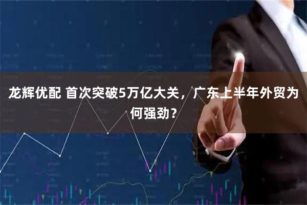 龙辉优配 首次突破5万亿大关，广东上半年外贸为何强劲？