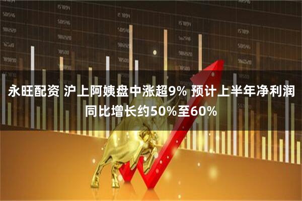 永旺配资 沪上阿姨盘中涨超9% 预计上半年净利润同比增长约50%至60%